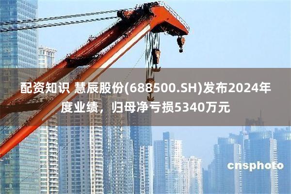 配资知识 慧辰股份(688500.SH)发布2024年度业绩，归母净亏损5340万元