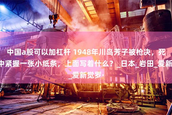 中国a股可以加杠杆 1948年川岛芳子被枪决，死后手中紧握一张小纸条，上面写着什么？_日本_岩田_爱新觉罗·