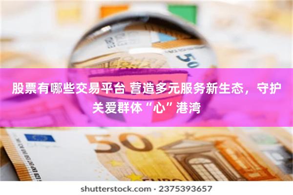 股票有哪些交易平台 营造多元服务新生态，守护关爱群体“心”港湾