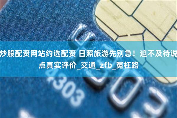 炒股配资网站约选配资 日照旅游先别急！迫不及待说点真实评价_交通_zfb_冤枉路