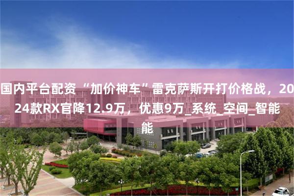 国内平台配资 “加价神车”雷克萨斯开打价格战，2024款RX官降12.9万，优惠9万_系统_空间_智能