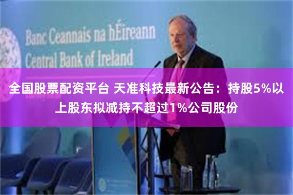 全国股票配资平台 天准科技最新公告：持股5%以上股东拟减持不超过1%公司股份