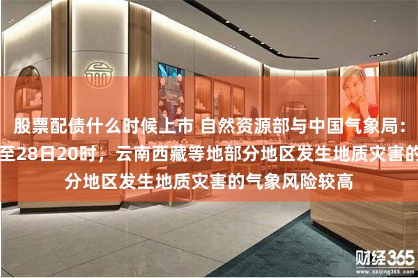 股票配债什么时候上市 自然资源部与中国气象局：4月27日20时至28日20时，云南西藏等地部分地区发生地质灾害的气象风险较高