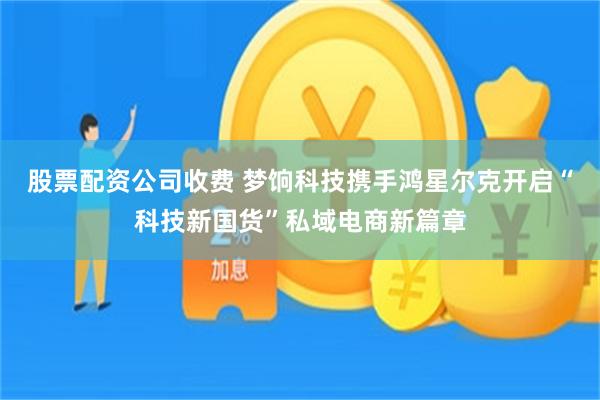 股票配资公司收费 梦饷科技携手鸿星尔克开启“科技新国货”私域电商新篇章