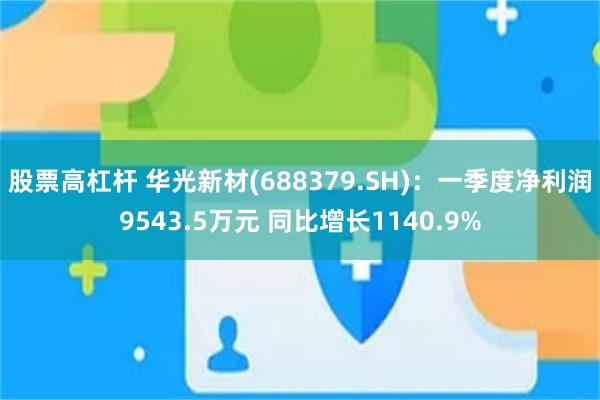 股票高杠杆 华光新材(688379.SH)：一季度净利润9543.5万元 同比增长1140.9%
