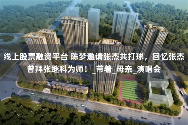 线上股票融资平台 陈梦邀请张杰共打球，回忆张杰曾拜张继科为师！_带着_母亲_演唱会