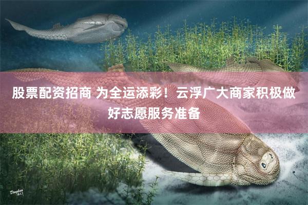 股票配资招商 为全运添彩！云浮广大商家积极做好志愿服务准备