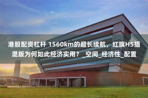 港股配资杠杆 1560km的超长续航，红旗H5插混版为何如此经济实用？_空间_经济性_配置