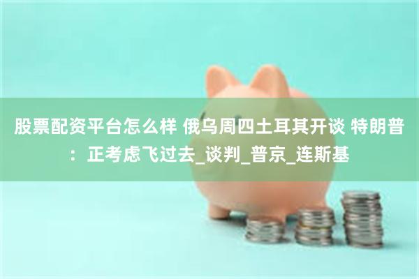 股票配资平台怎么样 俄乌周四土耳其开谈 特朗普：正考虑飞过去_谈判_普京_连斯基