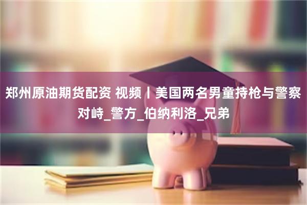 郑州原油期货配资 视频丨美国两名男童持枪与警察对峙_警方_伯纳利洛_兄弟