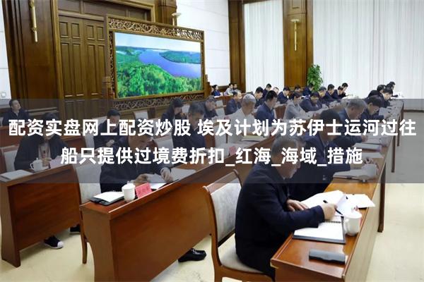 配资实盘网上配资炒股 埃及计划为苏伊士运河过往船只提供过境费折扣_红海_海域_措施