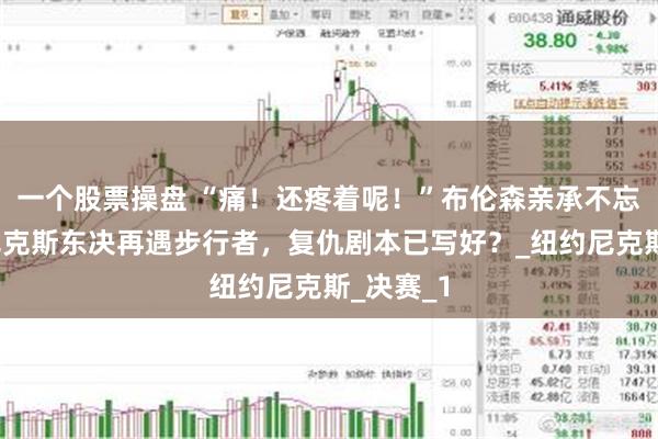 一个股票操盘 “痛！还疼着呢！”布伦森亲承不忘旧仇，尼克斯东决再遇步行者，复仇剧本已写好？_纽约尼克斯_决赛_1