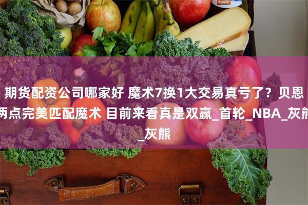期货配资公司哪家好 魔术7换1大交易真亏了？贝恩两点完美匹配魔术 目前来看真是双赢_首轮_NBA_灰熊