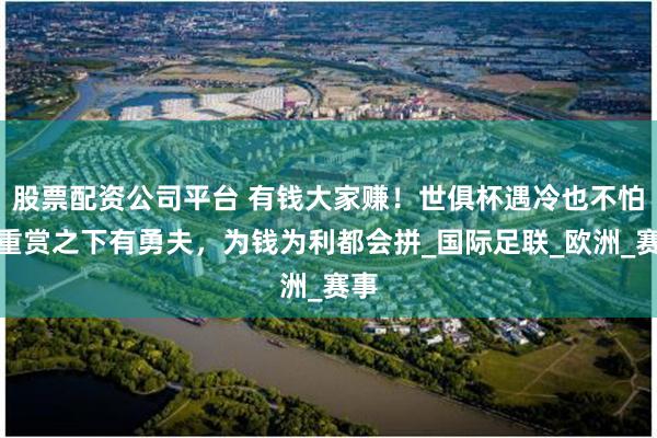 股票配资公司平台 有钱大家赚！世俱杯遇冷也不怕，重赏之下有勇夫，为钱为利都会拼_国际足联_欧洲_赛事