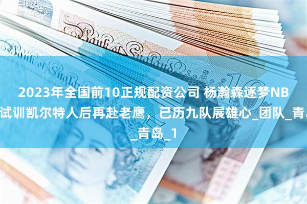 2023年全国前10正规配资公司 杨瀚森逐梦NBA！试训凯尔特人后再赴老鹰，已历九队展雄心_团队_青岛_1