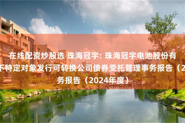 在线配资炒股选 珠海冠宇: 珠海冠宇电池股份有限公司向不特定对象发行可转换公司债券受托管理事务报告(2024年度)