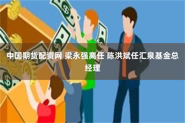 中国期货配资网 梁永强离任 陈洪斌任汇泉基金总经理