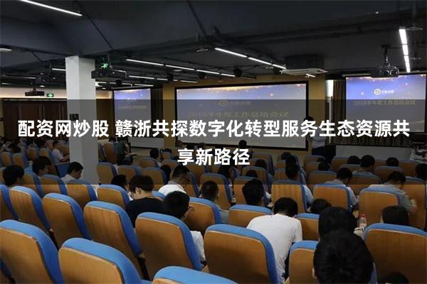 配资网炒股 赣浙共探数字化转型服务生态资源共享新路径