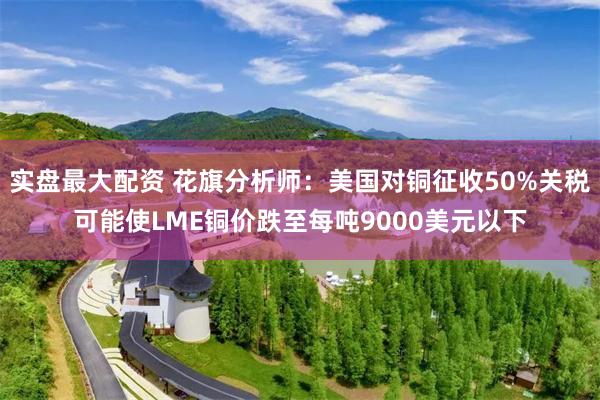 实盘最大配资 花旗分析师：美国对铜征收50%关税可能使LME铜价跌至每吨9000美元以下