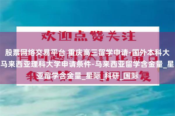 股票网络交易平台 重庆高三留学申请-国外本科大学-高三留学-马来西亚理科大学申请条件-马来西亚留学含金量_星际_科研_国际