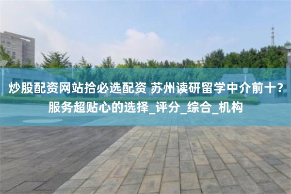 炒股配资网站拾必选配资 苏州读研留学中介前十？服务超贴心的选择_评分_综合_机构