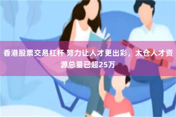 香港股票交易杠杆 努力让人才更出彩，太仓人才资源总量已超25万