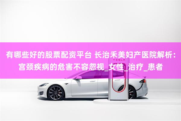 有哪些好的股票配资平台 长治禾美妇产医院解析:宫颈疾病的危害不容忽视_女性_治疗_患者