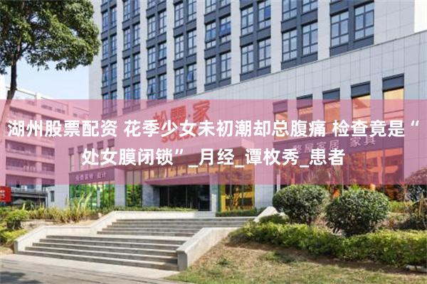 湖州股票配资 花季少女未初潮却总腹痛 检查竟是“处女膜闭锁”_月经_谭枚秀_患者
