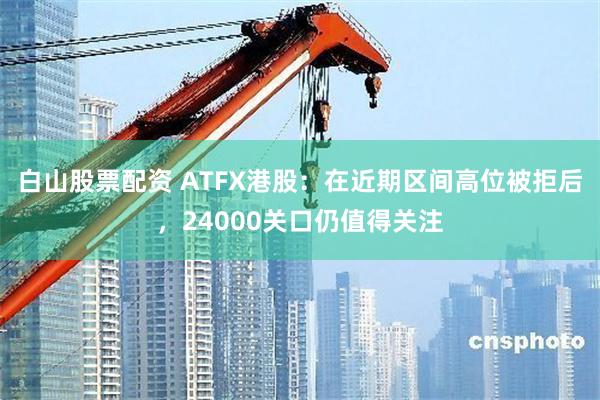 白山股票配资 ATFX港股：在近期区间高位被拒后，24000关口仍值得关注