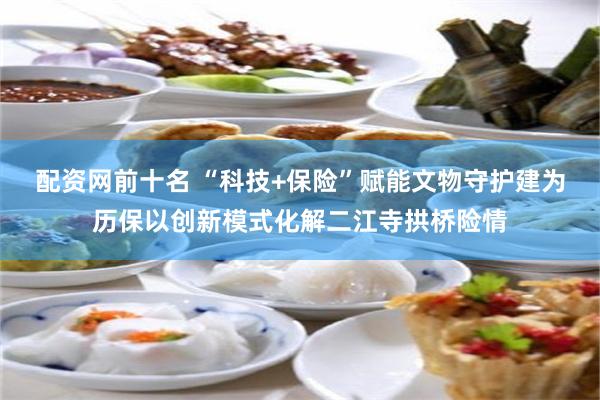 配资网前十名 “科技+保险”赋能文物守护建为历保以创新模式化解二江寺拱桥险情