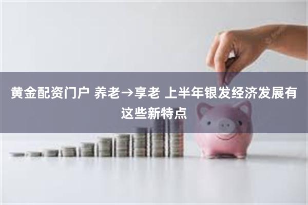 黄金配资门户 养老→享老 上半年银发经济发展有这些新特点