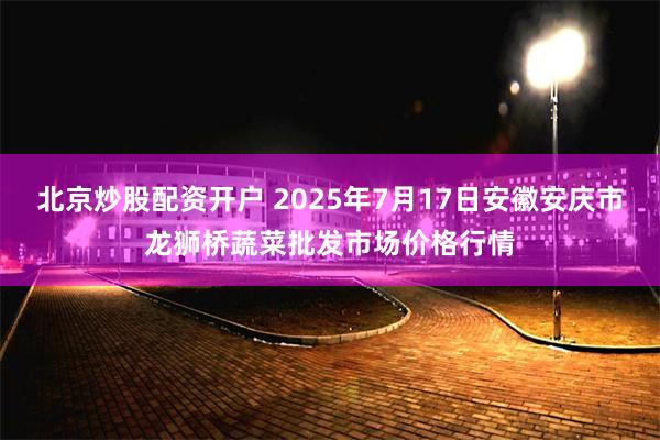 北京炒股配资开户 2025年7月17日安徽安庆市龙狮桥蔬菜批发市场价格行情