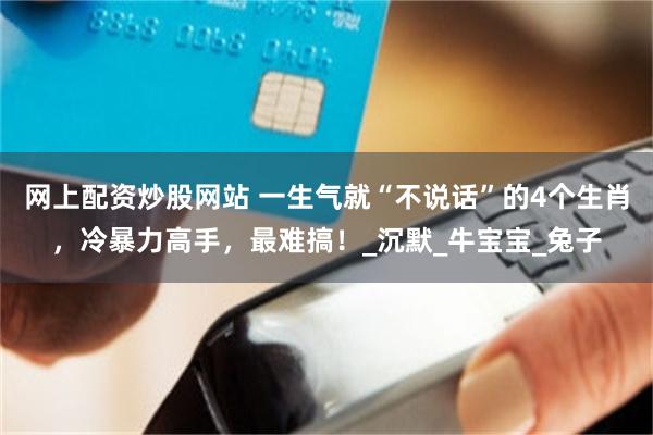 网上配资炒股网站 一生气就“不说话”的4个生肖，冷暴力高手，最难搞！_沉默_牛宝宝_兔子