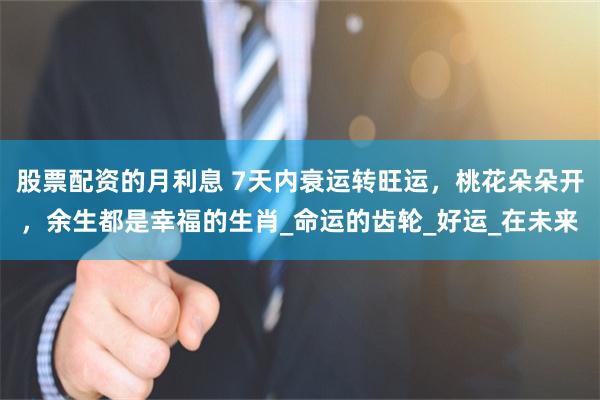 股票配资的月利息 7天内衰运转旺运，桃花朵朵开，余生都是幸福的生肖_命运的齿轮_好运_在未来