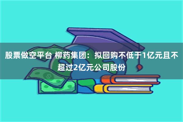 股票做空平台 柳药集团：拟回购不低于1亿元且不超过2亿元公司股份