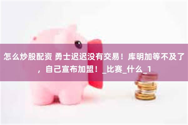 怎么炒股配资 勇士迟迟没有交易！库明加等不及了，自己宣布加盟！_比赛_什么_1