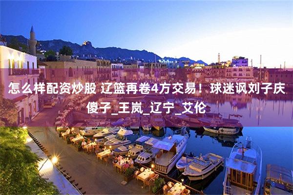 怎么样配资炒股 辽篮再卷4方交易！球迷讽刘子庆傻子_王岚_辽宁_艾伦