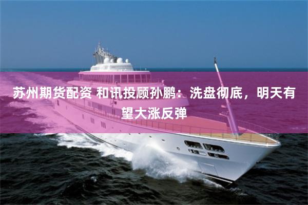 苏州期货配资 和讯投顾孙鹏：洗盘彻底，明天有望大涨反弹
