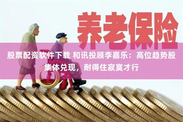 股票配资软件下载 和讯投顾李嘉乐：高位趋势股集体兑现，耐得住寂寞才行