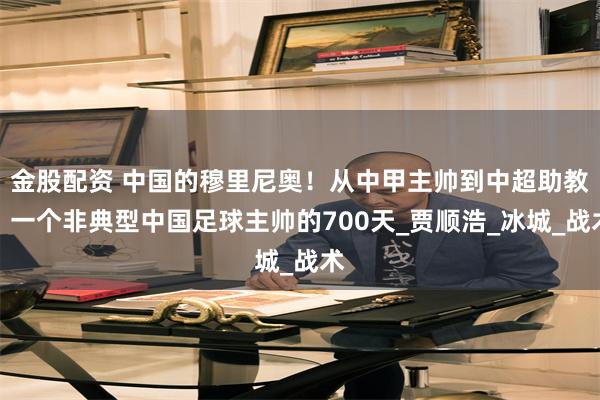 金股配资 中国的穆里尼奥！从中甲主帅到中超助教，一个非典型中国足球主帅的700天_贾顺浩_冰城_战术