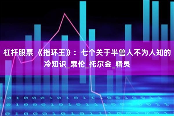 杠杆股票 《指环王》：七个关于半兽人不为人知的冷知识_索伦_托尔金_精灵