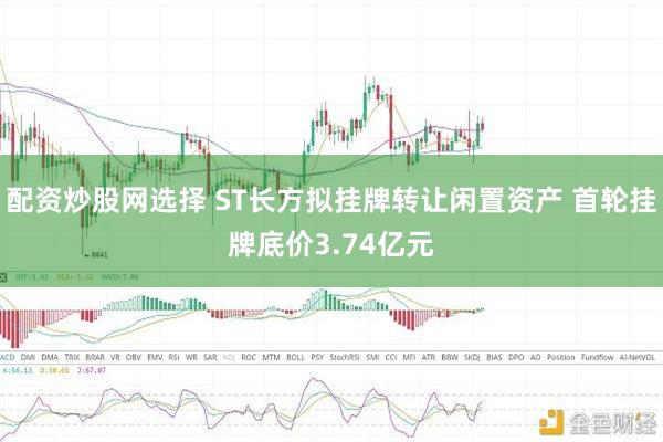 配资炒股网选择 ST长方拟挂牌转让闲置资产 首轮挂牌底价3.74亿元