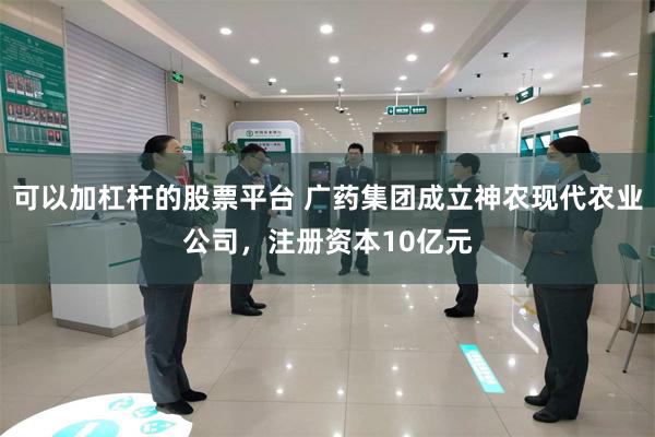 可以加杠杆的股票平台 广药集团成立神农现代农业公司，注册资本10亿元