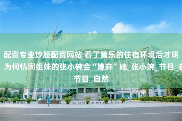 配资专业炒股配资网站 看了管乐的住宿环境后才明白，为何情同姐妹的张小碗会“嫌弃”她_张小婉_节目_自然