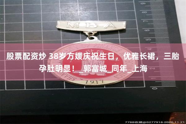股票配资炒 38岁方媛庆祝生日，优雅长裙，三胎孕肚明显！_郭富城_同年_上海
