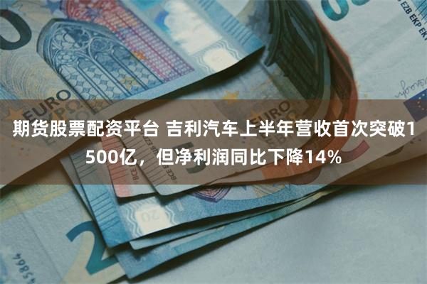 期货股票配资平台 吉利汽车上半年营收首次突破1500亿，但净利润同比下降14%
