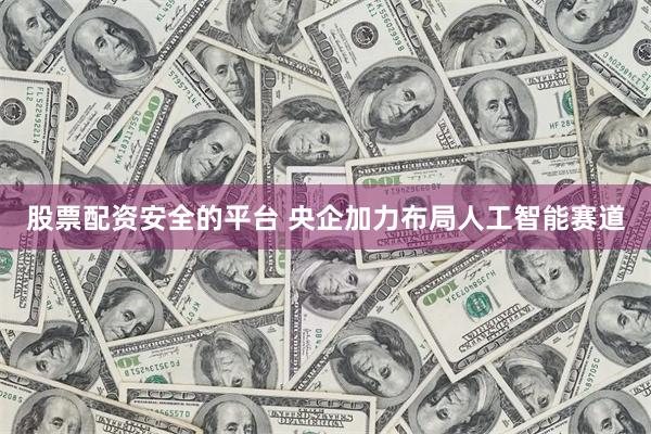 股票配资安全的平台 央企加力布局人工智能赛道