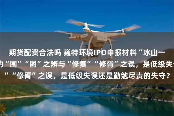 期货配资合法吗 巍特环境IPO申报材料“冰山一角”：方正证券保荐下的“围”“图”之辨与“修复”“修胥”之误，是低级失误还是勤勉尽责的失守？