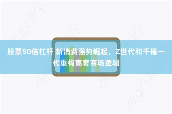 股票50倍杠杆 新消费强势崛起,Z世代和千禧一代重构高奢商场逻辑