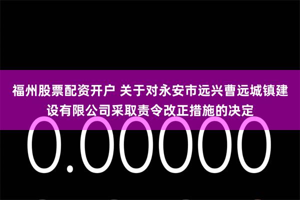 福州股票配资开户 关于对永安市远兴曹远城镇建设有限公司采取责令改正措施的决定